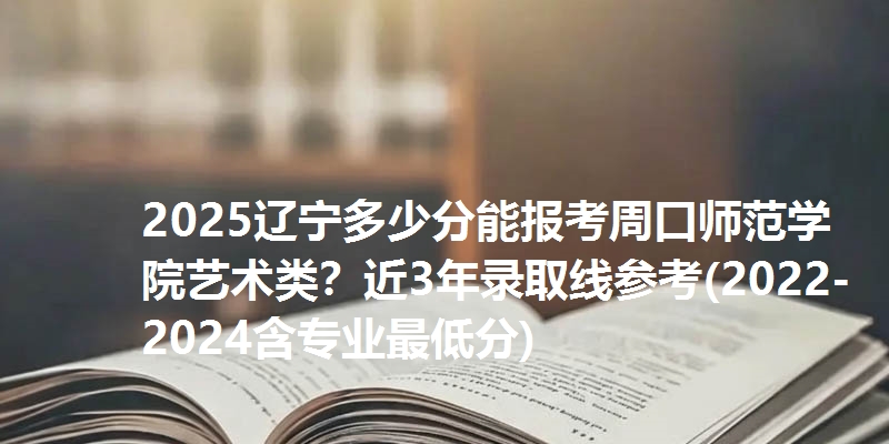 2025辽宁多少分能报考周口师范学院艺术类？近3年录取线参考(2022-2024含专业最低分)
