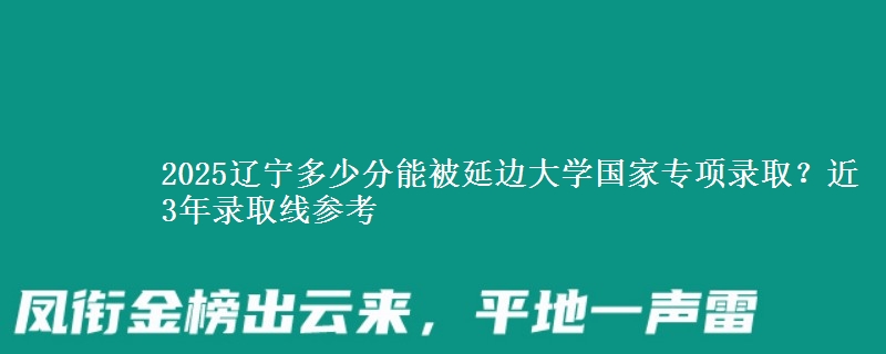 2025辽宁多少分能被延边大学国家专项录取？近3年录取线参考