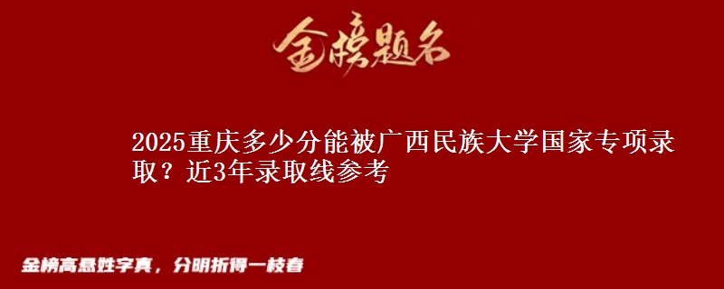 2025重庆多少分能被广西民族大学国家专项录取？近3年录取线参考