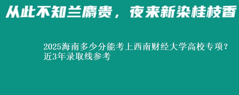 2025海南多少分能考上西南财经大学高校专项？近3年录取线参考