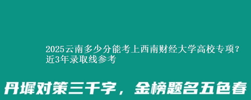2025云南多少分能考上西南财经大学高校专项？近3年录取线参考