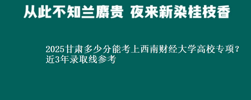 2025甘肃多少分能考上西南财经大学高校专项？近3年录取线参考