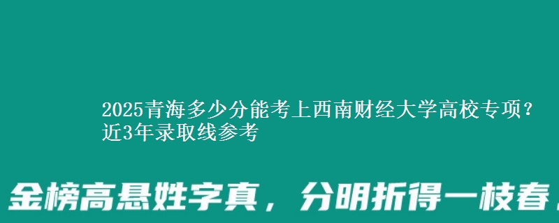 2025青海多少分能考上西南财经大学高校专项？近3年录取线参考
