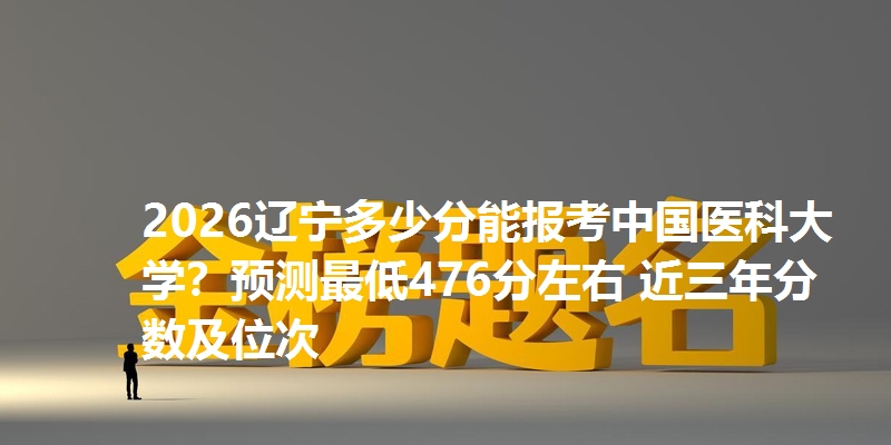 2026辽宁多少分能报考中国医科大学？预测最低476分左右 近三年分数及位次