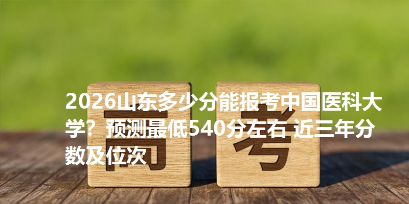 2026山东多少分能报考中国医科大学？预测最低540分左右 近三年分数及位次
