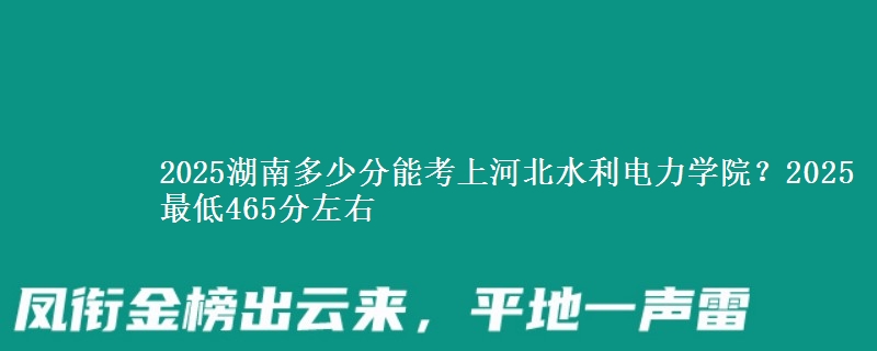 2025湖南多少分能考上河北水利电力学院？2025最低465分左右
