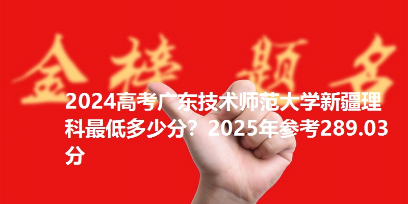 2024高考广东技术师范大学新疆理科最低多少分?2025年参考289.03分