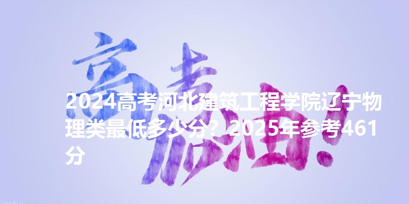 2024高考河北建筑工程学院辽宁物理类最低多少分？2025年参考461分