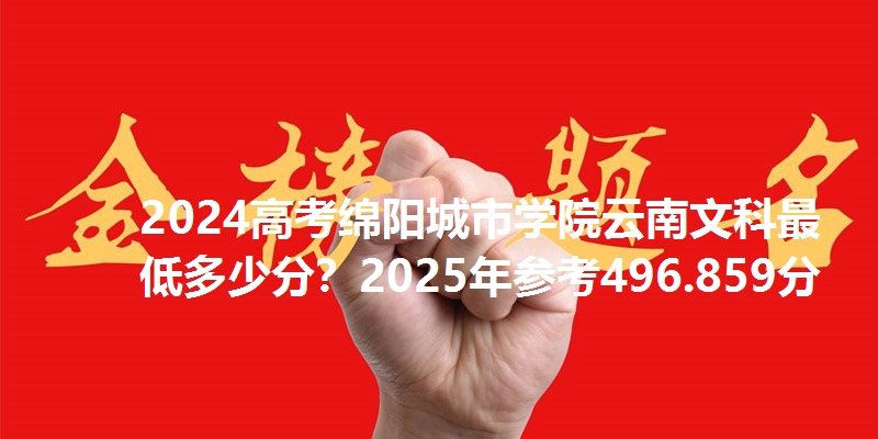 2024高考绵阳城市学院云南文科最低多少分?2025年参考496.859分