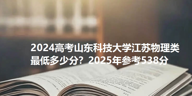 2024高考山东科技大学江苏物理类最低多少分？2025年参考538分