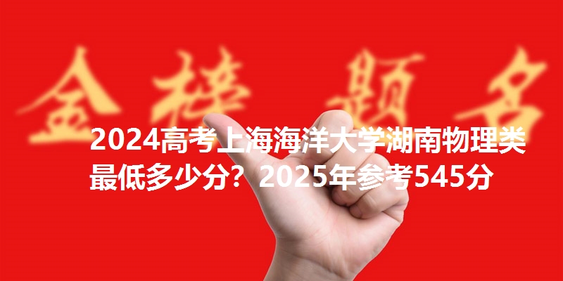 2024高考上海海洋大学湖南物理类最低多少分？2025年参考545分