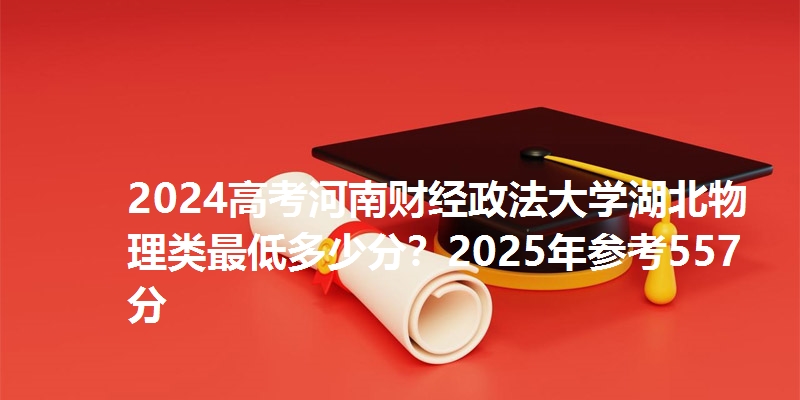 2024高考河南财经政法大学湖北物理类最低多少分？2025年参考557分