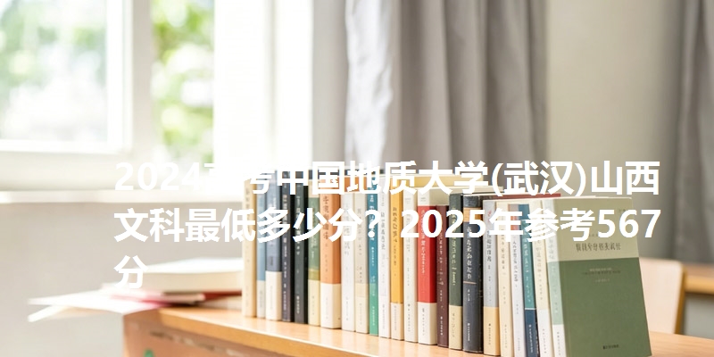 2024高考中国地质大学(武汉)山西文科最低多少分？2025年参考567分