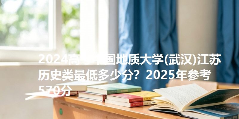 2024高考中国地质大学(武汉)江苏历史类最低多少分?2025年参考570分