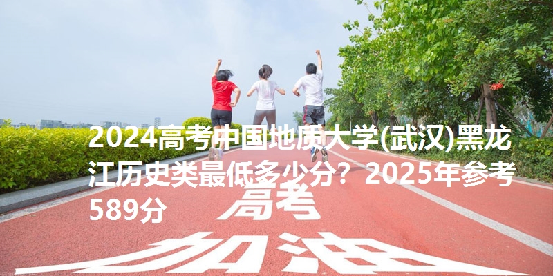 2024高考中国地质大学(武汉)黑龙江历史类最低多少分?2025年参考589分