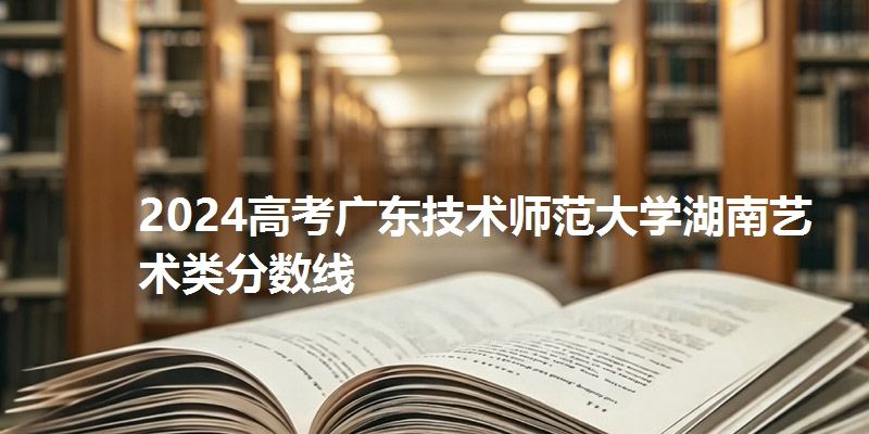 2024高考广东技术师范大学湖南艺术类分数线