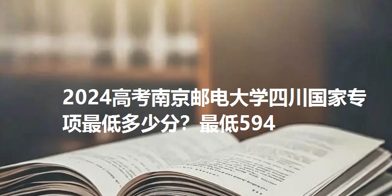 2024高考南京邮电大学四川国家专项最低多少分？最低594