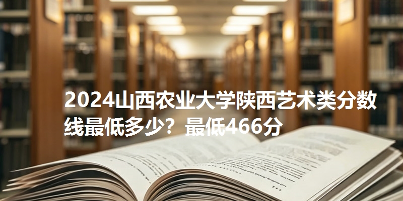 2024山西农业大学陕西艺术类分数线最低多少？最低466分