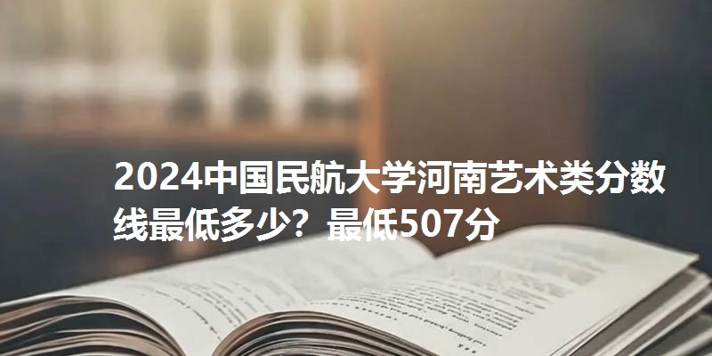 2024中国民航大学河南艺术类分数线最低多少？最低507分