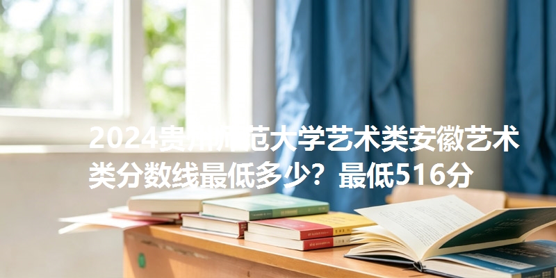 2024贵州师范大学艺术类安徽艺术类分数线最低多少？最低516分