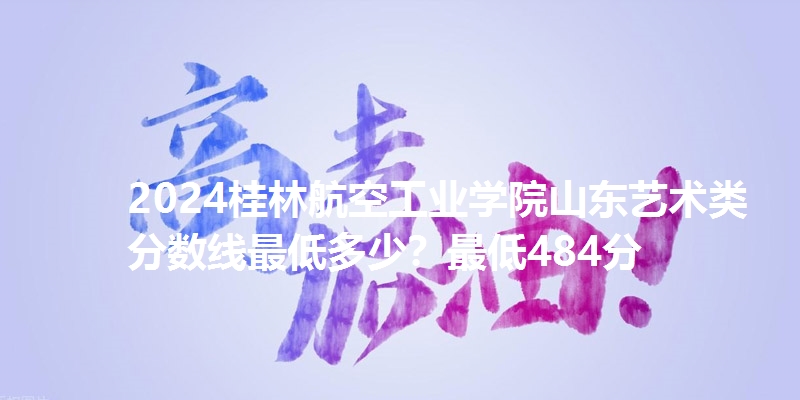 2024桂林航空工业学院山东艺术类分数线最低多少？最低484分
