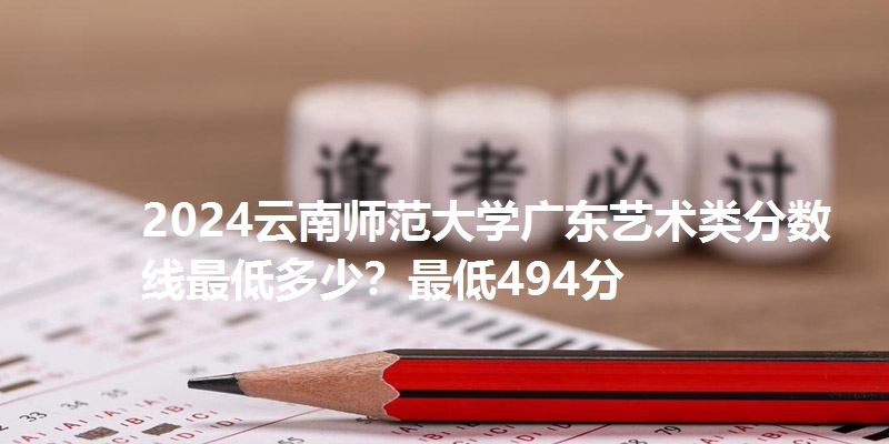 2024云南师范大学广东艺术类分数线最低多少？最低494分