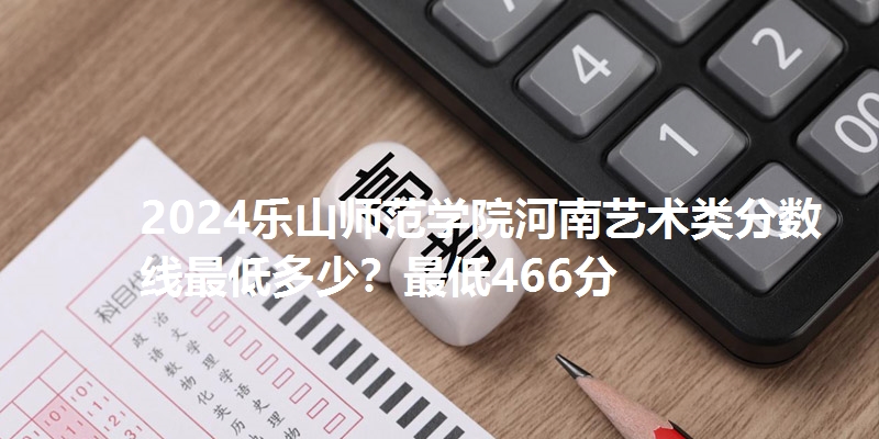 2024乐山师范学院河南艺术类分数线最低多少？最低466分