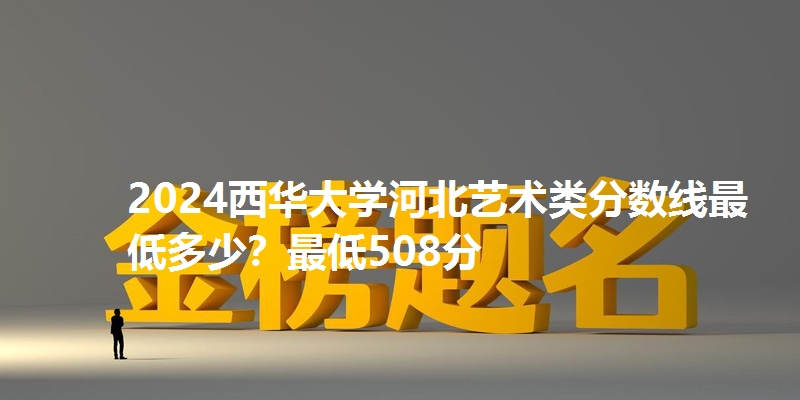 2024西华大学河北艺术类分数线最低多少？最低508分