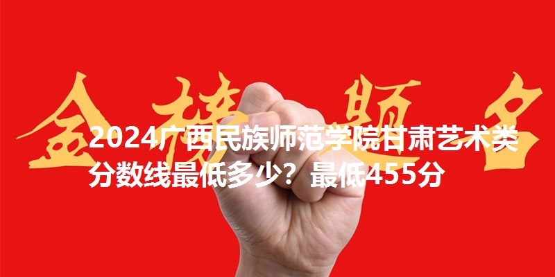 2024广西民族师范学院甘肃艺术类分数线最低多少？最低455分