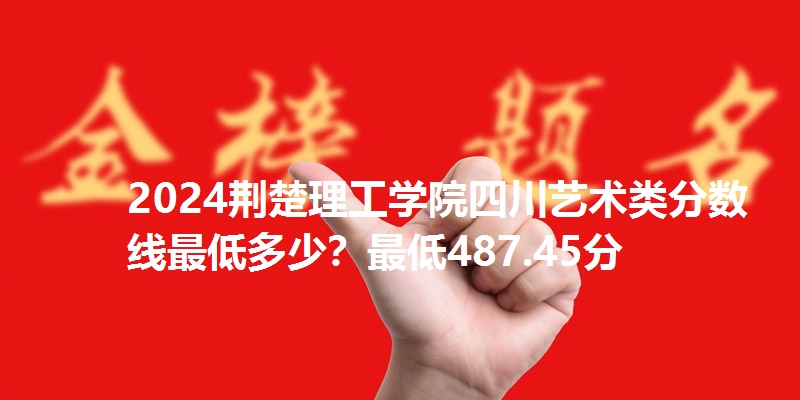 2024荆楚理工学院四川艺术类分数线最低多少？最低487.45分