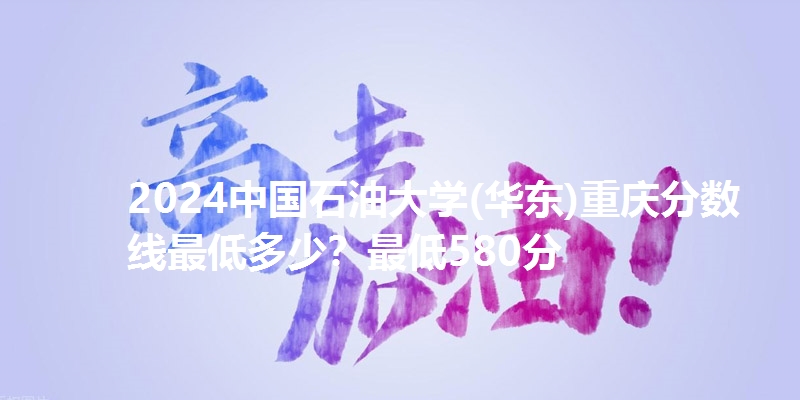2024中国石油大学(华东)重庆分数线最低多少?最低580分