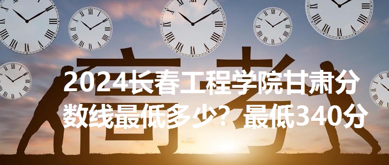 2024长春工程学院甘肃分数线最低多少？最低340分