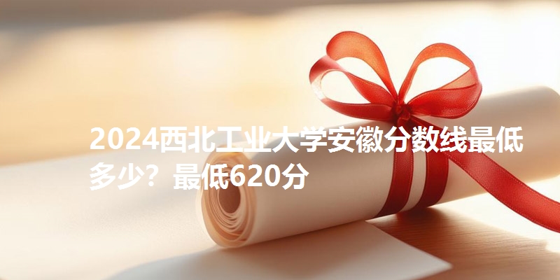 2024西北工业大学安徽分数线最低多少？最低620分