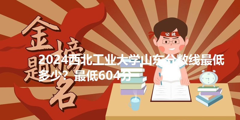 2024西北工业大学山东分数线最低多少？最低604分