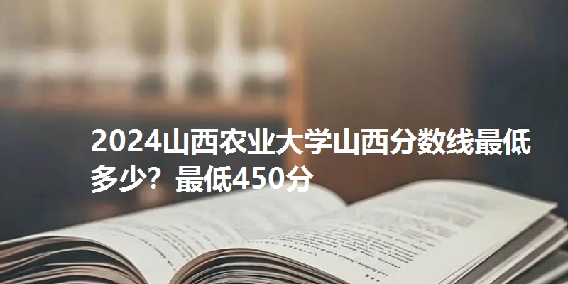 2024山西农业大学山西分数线最低多少？最低450分
