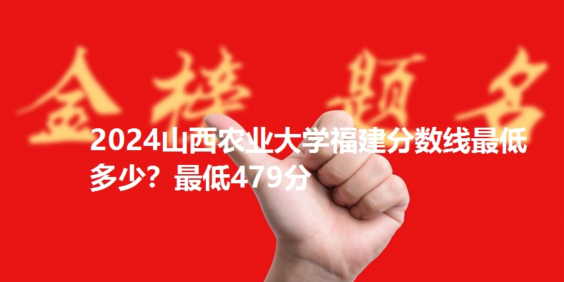 2024山西农业大学福建分数线最低多少？最低479分