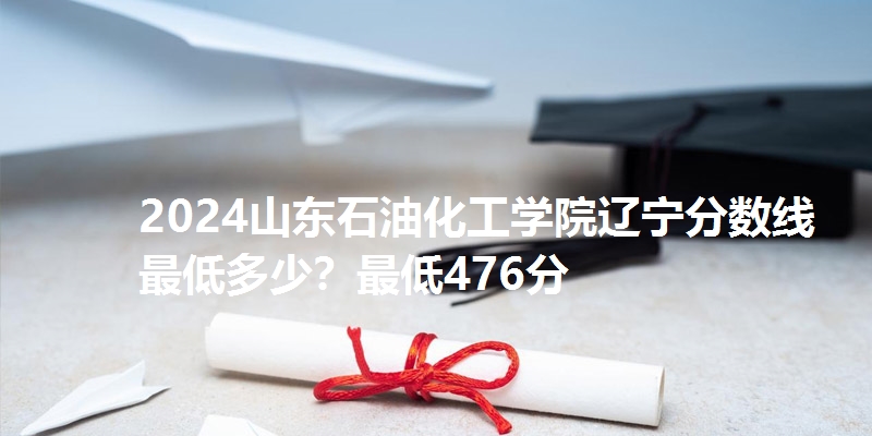 2024山东石油化工学院辽宁分数线最低多少？最低476分