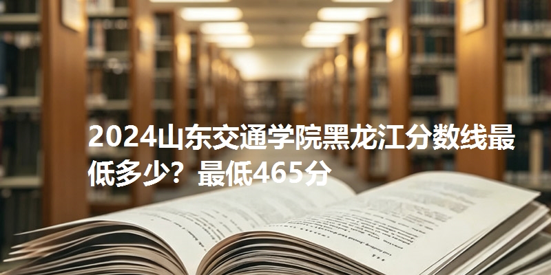 2024山东交通学院黑龙江分数线最低多少？最低465分