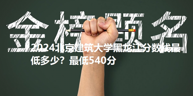2024北京建筑大学黑龙江分数线最低多少？最低540分