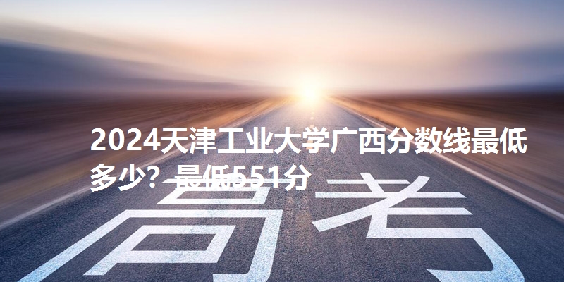2024天津工业大学广西分数线最低多少？最低551分