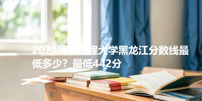 2024河北工程大学黑龙江分数线最低多少？最低442分