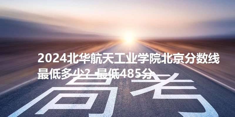 2024北华航天工业学院北京分数线最低多少？最低485分