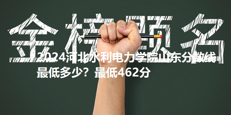 2024河北水利电力学院山东分数线最低多少？最低462分