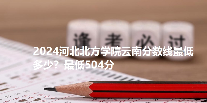 2024河北北方学院云南分数线最低多少？最低504分
