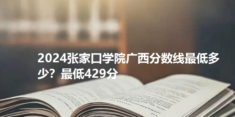 2024张家口学院广西分数线最低多少？最低429分
