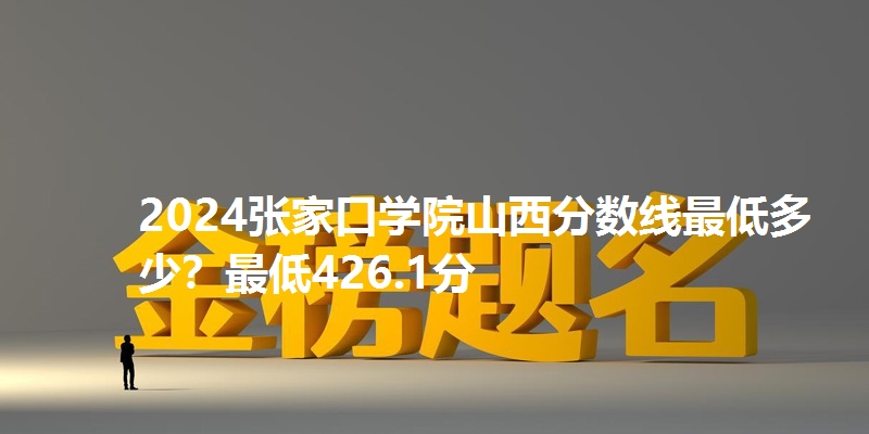 2024张家口学院山西分数线最低多少？最低426.1分