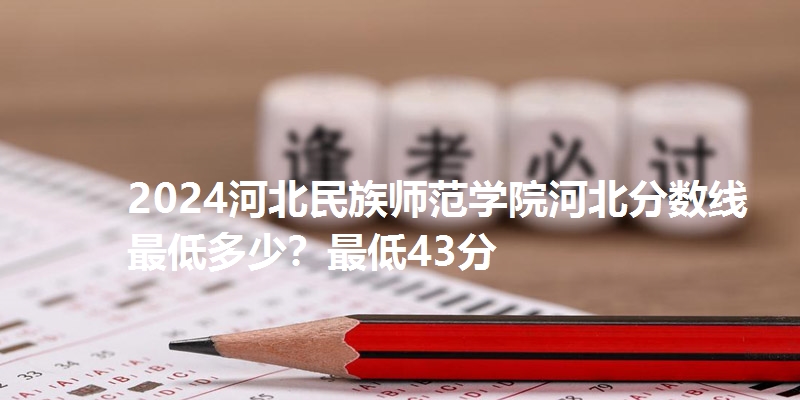 2024河北民族师范学院河北分数线最低多少？最低43分