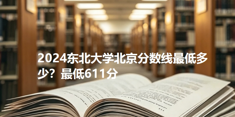 2024东北大学北京分数线最低多少？最低611分