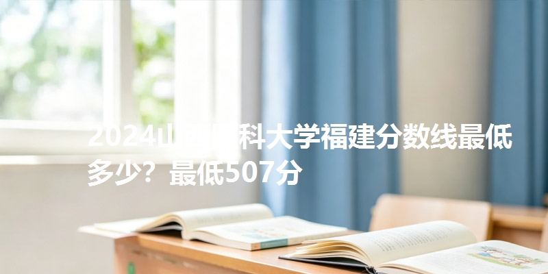 2024山西医科大学福建分数线最低多少？最低507分