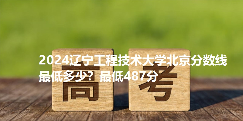 2024辽宁工程技术大学北京分数线最低多少？最低487分